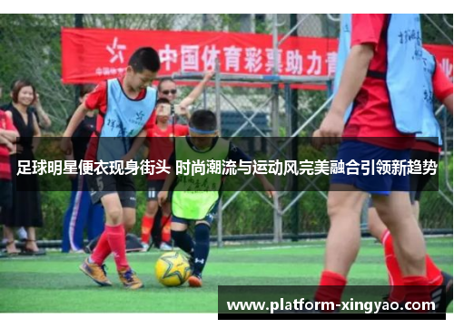 足球明星便衣现身街头 时尚潮流与运动风完美融合引领新趋势 足球明星便衣现身街头 时尚潮流与运动风完美融合引领新趋势