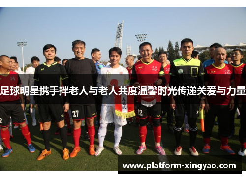 足球明星携手拌老人与老人共度温馨时光传递关爱与力量 足球明星携手拌老人与老人共度温馨时光传递关爱与力量