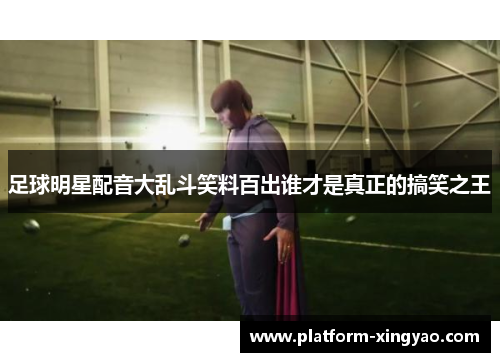 足球明星配音大乱斗笑料百出谁才是真正的搞笑之王 足球明星配音大乱斗笑料百出谁才是真正的搞笑之王