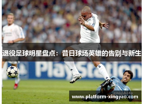 退役足球明星盘点:昔日球场英雄的告别与新生 退役足球明星盘点:昔日球场英雄的告别与新生