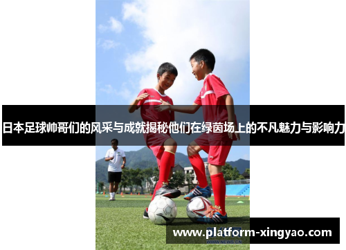 日本足球帅哥们的风采与成就揭秘他们在绿茵场上的不凡魅力与影响力 日本足球帅哥们的风采与成就揭秘他们在绿茵场上的不凡魅力与影响力