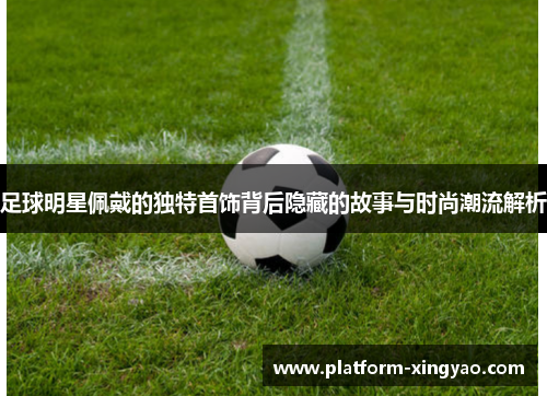 足球明星佩戴的独特首饰背后隐藏的故事与时尚潮流解析 足球明星佩戴的独特首饰背后隐藏的故事与时尚潮流解析