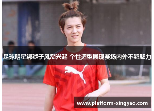足球明星绑辫子风潮兴起 个性造型展现赛场内外不羁魅力 足球明星绑辫子风潮兴起 个性造型展现赛场内外不羁魅力