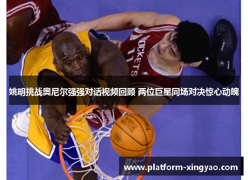 姚明挑战奥尼尔强强对话视频回顾 两位巨星同场对决惊心动魄 姚明挑战奥尼尔强强对话视频回顾 两位巨星同场对决惊心动魄