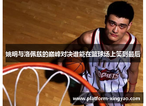 姚明与洛佩兹的巅峰对决谁能在篮球场上笑到最后
