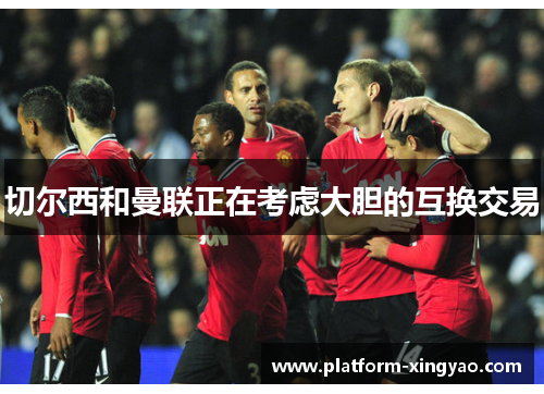 切尔西和曼联正在考虑大胆的互换交易 切尔西和曼联正在考虑大胆的互换交易