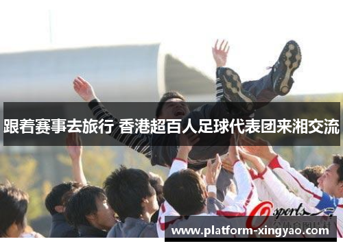 跟着赛事去旅行 香港超百人足球代表团来湘交流 跟着赛事去旅行 香港超百人足球代表团来湘交流